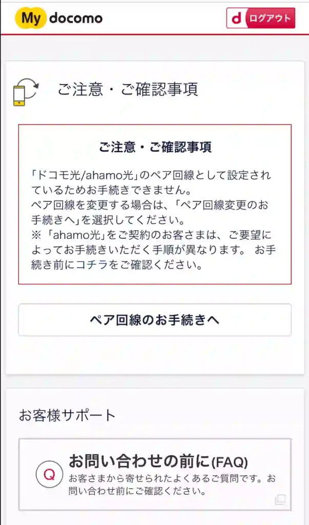 ご注意・ご確認事項 「ドコモ光/ahamo光」のペア回線として設定されているためお手続きできません。 ペア回線を変更する場合は、「ペア回線変更のお手続きへ」を選択してください。 ※「ahamo光」をご契約のお客さまは、ご要望によってお手続きいただく手順が異なります。お手続き前にコチラをご確認ください。